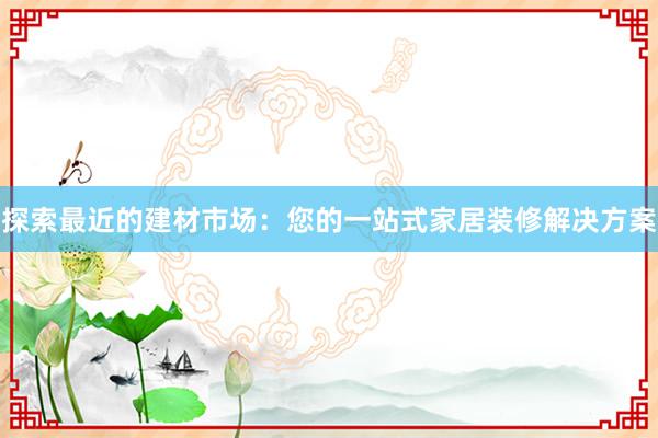 探索最近的建材市场：您的一站式家居装修解决方案